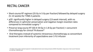 RECTAL CANCER
• Short-course RT regimen (25 Gy in 5 Gy per fraction) followed by delayed surgery
(5–13 weeks) for T3N0-2 patients
• pCR significantly higher in delayed surgery (13-week interval), with no
differences in sphincter preservation and negative margin resection rates
compared to immediate surgery *
• Preserve long-course RT (50.4–54 Gy in 1.8 Gy per fraction) + concurrent
Chemotherapy for clinical T4 disease*
• Oral therapies instead of systemic intravenous chemotherapy as concomitant
treatment (non inferiority of capecitabine over 5 FU infusion
* De FeliceF, PetruccianiN . Treatment approach in locally advanced rectal cancer during coronavirus (COVID-19) pandemic: long course or short course? Colorectal
Dis. 2020 Apr 1;22(6):642–643.
 
