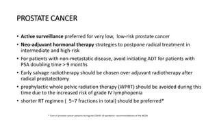 PROSTATE CANCER
• Active surveillance preferred for very low, low-risk prostate cancer
• Neo-adjuvant hormonal therapy strategies to postpone radical treatment in
intermediate and high-risk
• For patients with non-metastatic disease, avoid initiating ADT for patients with
PSA doubling time > 9 months
• Early salvage radiotherapy should be chosen over adjuvant radiotherapy after
radical prostatectomy
• prophylactic whole pelvic radiation therapy (WPRT) should be avoided during this
time due to the increased risk of grade IV lymphopenia
• shorter RT regimen ( 5–7 fractions in total) should be preferred*
* Care of prostate cancer patients during the COVID-19 pandemic: recommendations of the NCCN
 