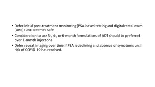 • Defer initial post-treatment monitoring (PSA-based testing and digital rectal exam
[DRE]) until deemed safe
• Consideration to use 3-, 4-, or 6-month formulations of ADT should be preferred
over 1-month injections
• Defer repeat imaging over time if PSA is declining and absence of symptoms until
risk of COVID-19 has resolved.
 