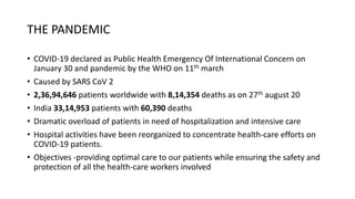 THE PANDEMIC
• COVID-19 declared as Public Health Emergency Of International Concern on
January 30 and pandemic by the WHO on 11th march
• Caused by SARS CoV 2
• 2,36,94,646 patients worldwide with 8,14,354 deaths as on 27th august 20
• India 33,14,953 patients with 60,390 deaths
• Dramatic overload of patients in need of hospitalization and intensive care
• Hospital activities have been reorganized to concentrate health-care efforts on
COVID-19 patients.
• Objectives -providing optimal care to our patients while ensuring the safety and
protection of all the health-care workers involved
 
