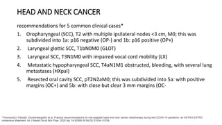 HEAD AND NECK CANCER
recommendations for 5 common clinical cases*
1. Oropharyngeal (SCC), T2 with multiple ipsilateral nodes <3 cm, M0; this was
subdivided into 1a: p16 negative (OP-) and 1b: p16 positive (OP+)
2. Laryngeal glottic SCC, T1bN0M0 (GLOT)
3. Laryngeal SCC, T3N1M0 with impaired vocal cord mobility (LX)
4. Metastatic hypopharyngeal SCC, T4aN1M1 obstructed, bleeding, with several lung
metastases (HXpal)
5. Resected oral cavity SCC, pT2N2aM0; this was subdivided into 5a: with positive
margins (OC+) and 5b: with close but clear 3 mm margins (OC-
*ThomsonDJ, PalmaD, GuckenbergerM, et al. Practice recommendations for risk-adapted head and neck cancer radiotherapy during the COVID-19 pandemic: an ASTRO-ESTRO
consensus statement. Int J Radiat Oncol Biol Phys. 2020 Apr 14;S0360-3016(20):31034–31038.
 
