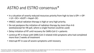ASTRO and ESTRO consensus*
• In a situation of severly reduced resources priority from high to low is OP+ > OP-
> LX > OC+ >GLOT > Hxpal> OC-
• HNSCC radical radiation therapy is high or very high priority.
• Do not postpone the initiation of radiation therapy by more than 4-6
weeks(except for HX pall, where a single fraction could be used)
• Delay initiation of RT until recovery for SARS-CoV-2 + patients
• continue RT in those with SARS-CoV-2 related mild symptoms who had completed
more than 2 weeks of treatment
• Interrupt RT in case of severe symptoms until recovery
*ThomsonDJ, PalmaD, GuckenbergerM, et al. Practice recommendations for risk-adapted head and neck cancer radiotherapy during the COVID-19 pandemic: an ASTRO-ESTRO
consensus statement. Int J Radiat Oncol Biol Phys. 2020 Apr 14;S0360-3016(20):31034–31038.
 