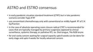 ASTRO and ESTRO consensus
• In early pandemic situation standard treatment (CTRT) but in late pandemic
scenario consider hypo # RT
• use concomitant chemotherapy only with conventional or mildly hypo# RT of 2.4
Gy/fraction
• In the case of absolute operating room closure radical CTRT is recommended for
cases that are typically managed by primary surgery(as opposed to clinical
surveillance, systemic therapy, or palliative RT) ex. Oral tongue, T4a N2B larynx
• for oral cavity cancers waiting for surgical capacity upto 8 weeks can be done for
early stage and upto 4 weeks for locally advanced cancers
 