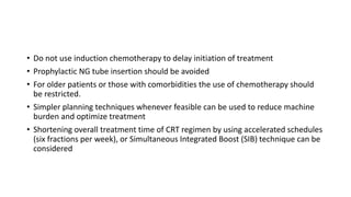 • Do not use induction chemotherapy to delay initiation of treatment
• Prophylactic NG tube insertion should be avoided
• For older patients or those with comorbidities the use of chemotherapy should
be restricted.
• Simpler planning techniques whenever feasible can be used to reduce machine
burden and optimize treatment
• Shortening overall treatment time of CRT regimen by using accelerated schedules
(six fractions per week), or Simultaneous Integrated Boost (SIB) technique can be
considered
 