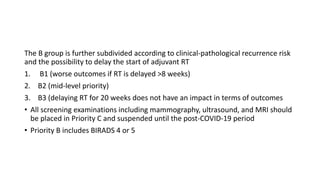 The B group is further subdivided according to clinical-pathological recurrence risk
and the possibility to delay the start of adjuvant RT
1. B1 (worse outcomes if RT is delayed >8 weeks)
2. B2 (mid-level priority)
3. B3 (delaying RT for 20 weeks does not have an impact in terms of outcomes
• All screening examinations including mammography, ultrasound, and MRI should
be placed in Priority C and suspended until the post-COVID-19 period
• Priority B includes BIRADS 4 or 5
 