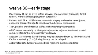 Invasive BC—early stage
• If necessary RT can be given before adjuvant chemotherapy (especially for ER +
tumors) without affecting long-term outcomes*
• Patients with ER + , HER2- tumors can defer surgery and receive neoadjuvant
endocrine therapy for 6 to 12 months without clinical compromise
• TNBC patients should receive standard chemotherapy approaches
• All BC patients currently receiving neoadjuvant or adjuvant treatment should
complete standard regimens already underway
• Adjuvant trastuzumab-based therapy may be shortened from 12 to 6 months and
Cardiac monitoring (Echo) during therapy can be delayed
• Abbreviated schedules or dose modified regimens may be considered
*Bellon JR, Come SE, Gelman RS et al (2005) Sequencing of chemotherapy and radiation therapy in early-stage breast cancer: updated results of a prospective randomized trial.
J Clin Oncol 23(9):1934–1940
 