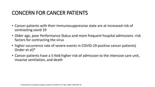 CONCERN FOR CANCER PATIENTS
• Cancer patients with their immunosuppressive state are at increased risk of
contracting covid 19
• Older age, poor Performance Status and more frequent hospital admissions -risk
factors for contracting the virus
• higher occurrence rate of severe events in COVID-19 positive cancer patients(
Onder et al)*
• Cancer patients have a 5-fold higher risk of admission to the intensive care unit,
invasive ventilation, and death
*characteristics of patients dying in relation to COVID-19 in Italy. JAMA. 2020 Mar 23.
 