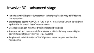 Invasive BC—advanced stage
• Patients without signs or symptoms of tumor progression may defer routine
restaging scans
• oral targeted agents (CDK4/6, mTOR) in ER + , metastatic BC must be weighed
against the increased risk of adverse events.
• Dose reduction can minimize treatment related toxicities
• Trastuzumab and pertuzumab for metastatic HER2 + BC may reasonably be
administered at longer intervals (e.g. 4 weeks)
• Prophylactic administration of G-CSF growth factor support to minimize
neutropenia
 