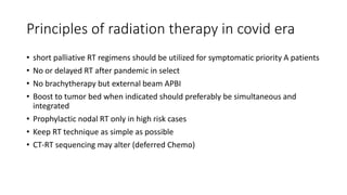 Principles of radiation therapy in covid era
• short palliative RT regimens should be utilized for symptomatic priority A patients
• No or delayed RT after pandemic in select
• No brachytherapy but external beam APBI
• Boost to tumor bed when indicated should preferably be simultaneous and
integrated
• Prophylactic nodal RT only in high risk cases
• Keep RT technique as simple as possible
• CT-RT sequencing may alter (deferred Chemo)
 