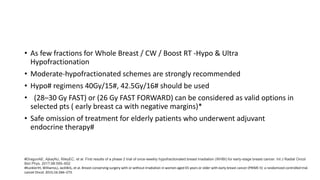 • As few fractions for Whole Breast / CW / Boost RT -Hypo & Ultra
Hypofractionation
• Moderate-hypofractionated schemes are strongly recommended
• Hypo# regimens 40Gy/15#, 42.5Gy/16# should be used
• (28–30 Gy FAST) or (26 Gy FAST FORWARD) can be considered as valid options in
selected pts ( early breast ca with negative margins)*
• Safe omission of treatment for elderly patients who underwent adjuvant
endocrine therapy#
#DragunAE, AjkayNJ, RileyEC, et al. First results of a phase 2 trial of once-weekly hypofractionated breast irradiation (WHBI) for early-stage breast cancer. Int J Radiat Oncol
Biol Phys. 2017;98:595–602
#KunklerIH, WilliamsLJ, JackWJL, et al. Breast-conserving surgery with or without irradiation in women aged 65 years or older with early breast cancer (PRIME II): a randomized controlled trial.
Lancet Oncol. 2015;16:266–273.
 