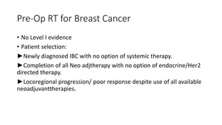 Pre-Op RT for Breast Cancer
• No Level I evidence
• Patient selection:
►Newly diagnosed IBC with no option of systemic therapy.
►Completion of all Neo adjtherapy with no option of endocrine/Her2
directed therapy.
►Locoregional progression/ poor response despite use of all available
neoadjuvanttherapies.
 