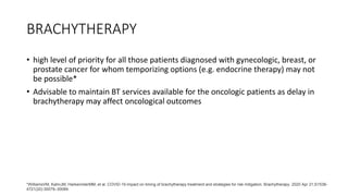 BRACHYTHERAPY
• high level of priority for all those patients diagnosed with gynecologic, breast, or
prostate cancer for whom temporizing options (e.g. endocrine therapy) may not
be possible*
• Advisable to maintain BT services available for the oncologic patients as delay in
brachytherapy may affect oncological outcomes
*WilliamsVM, KahnJM, HarkenriderMM, et al. COVID-19 impact on timing of brachytherapy treatment and strategies for risk mitigation. Brachytherapy. 2020 Apr 21;S1538-
4721(20):30079–30089.
 