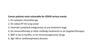 Cancer patients most vulnerable for COVID serious events
1. On cytotoxic chemotherapy
2. On radical RT for lung cancer
3. Haemato-Lymphoid malignancies at any treatment stage
4. On immunotherapy or other antibody treatments or on targeted therapies
5. BMT in last 6 months, or on immunosuppression drugs
6. Age >60 or cardiorespiratory diseases
 