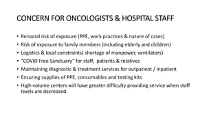 CONCERN FOR ONCOLOGISTS & HOSPITAL STAFF
• Personal risk of exposure (PPE, work practices & nature of cases)
• Risk of exposure to family members (including elderly and children)
• Logistics & local constraints( shortage of manpower, ventilators)
• “COVID Free Sanctuary” for staff, patients & relatives
• Maintaining diagnostic & treatment services for outpatient / inpatient
• Ensuring supplies of PPE, consumables and testing kits
• High-volume centers will have greater difficulty providing service when staff
levels are decreased
 