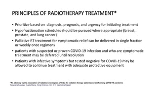 PRINCIPLES OF RADIOTHERAPY TREATMENT*
• Prioritize based on diagnosis, prognosis, and urgency for initiating treatment
• Hypofractionation schedules should be pursued where appropriate (breast,
prostate, and lung cancer)
• Palliative RT treatment for symptomatic relief can be delivered in single fraction
or weekly once regimens
• patients with suspected or proven COVID-19 infection and who are symptomatic
treatment may be deferred until resolution
• Patients with infective symptoms but tested negative for COVID-19 may be
allowed to continue treatment with adequate protective equipment
*An advisory by the association of radiation oncologists of India for radiation therapy patients and staff among COVID 19 pandemic
Talapatra Kaustav, Gupta Manoj, Singh Kishore, Giri G V, Vashistha Rajesh
 