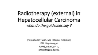 Radiotherapy (external) in
Hepatocellular Carcinoma
what do the guidelines say ?
Pratap Sagar Tiwari, MD (Internal medicine)
DM (Hepatology)
NAMS, BIR HOSPITL,
KATHMANDU, NEPAL
 