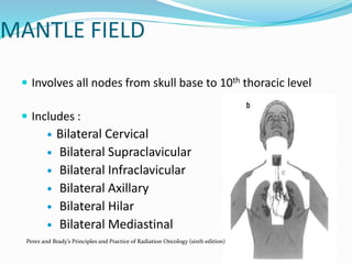 MANTLE FIELD
 Involves all nodes from skull base to 10th thoracic level
 Includes :
 Bilateral Cervical
 Bilateral Supraclavicular
 Bilateral Infraclavicular
 Bilateral Axillary
 Bilateral Hilar
 Bilateral Mediastinal
Perez and Brady’s Principles and Practice of Radiation Oncology (sixth edition)
 