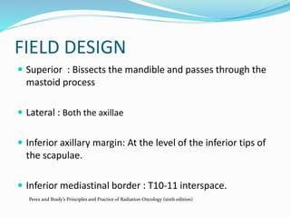 FIELD DESIGN
 Superior : Bissects the mandible and passes through the
mastoid process
 Lateral : Both the axillae
 Inferior axillary margin: At the level of the inferior tips of
the scapulae.
 Inferior mediastinal border : T10-11 interspace.
Perez and Brady’s Principles and Practice of Radiation Oncology (sixth edition)
 