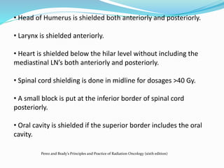 • Head of Humerus is shielded both anteriorly and posteriorly.
• Larynx is shielded anteriorly.
• Heart is shielded below the hilar level without including the
mediastinal LN’s both anteriorly and posteriorly.
• Spinal cord shielding is done in midline for dosages >40 Gy.
• A small block is put at the inferior border of spinal cord
posteriorly.
• Oral cavity is shielded if the superior border includes the oral
cavity.
Perez and Brady’s Principles and Practice of Radiation Oncology (sixth edition)
 