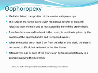 Oophoropexy
 Medial or lateral transposition of the ovaries via laparoscopy
 The surgeon marks the ovaries with radiopaque sutures or clips and
relocates them medially and as low as possible behind the uterine body.
 A double-thickness midline block is then used; its location is guided by the
position of the opacified nodes and transposed ovaries.
 When the ovaries are at least 2 cm from the edge of this block, the dose is
decreased to 8% of that delivered to the iliac Nodes.
 Alternatively, one or both of the ovaries can be transposed laterally to a
position overlying the iliac wings
Perez and Brady’s Principles and Practice of Radiation Oncology (sixth edition)
 
