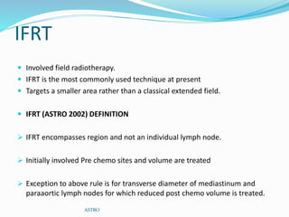 IFRT
 Involved field radiotherapy.
 IFRT is the most commonly used technique at present
 Targets a smaller area rather than a classical extended field.
 IFRT (ASTRO 2002) DEFINITION
 IFRT encompasses region and not an individual lymph node.
 Initially involved Pre chemo sites and volume are treated
 Exception to above rule is for transverse diameter of mediastinum and
paraaortic lymph nodes for which reduced post chemo volume is treated.
ASTRO
 