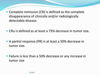  Complete remission (CR) is defined as the complete
disappearance of clinically and/or radiologically
detectable disease.
 CRu is defined as at least a 75% decrease in tumor size.
 A partial response (PR) is at least a 50% decrease in
tumor size.
 Failure is less than a 50% decrease or any increase in
tumor size
ASTRO
 