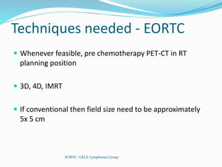 Techniques needed - EORTC
 Whenever feasible, pre chemotherapy PET-CT in RT
planning position
 3D, 4D, IMRT
 If conventional then field size need to be approximately
5x 5 cm
EORTC- GELA Lymphoma Group
 