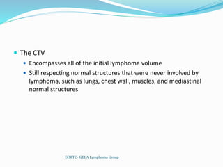  The CTV
 Encompasses all of the initial lymphoma volume
 Still respecting normal structures that were never involved by
lymphoma, such as lungs, chest wall, muscles, and mediastinal
normal structures
EORTC- GELA Lymphoma Group
 