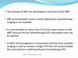  The concept of ISRT was developed on the basis of the INRT
 ISRT accommodates cases in which optimal pre chemotherapy
imaging is not available
 It is not possible to reduce the CTV to the same extent as with
INRT because the pre chemotherapy GTV information may not
be optimal
 In ISRT, clinical judgment in conjunction with the best available
imaging is used to contour a larger CTV that will accommodate
the uncertainties in defining the pre chemotherapy GTV
EORTC- GELA Lymphoma Group
 