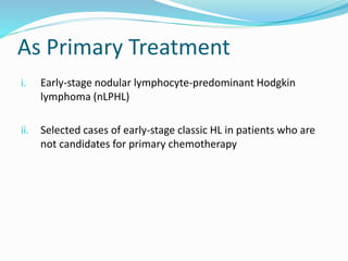 As Primary Treatment
i. Early-stage nodular lymphocyte-predominant Hodgkin
lymphoma (nLPHL)
ii. Selected cases of early-stage classic HL in patients who are
not candidates for primary chemotherapy
 