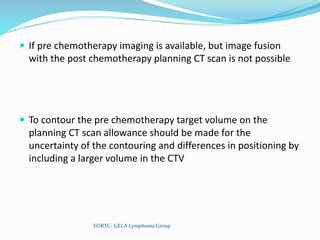  If pre chemotherapy imaging is available, but image fusion
with the post chemotherapy planning CT scan is not possible
 To contour the pre chemotherapy target volume on the
planning CT scan allowance should be made for the
uncertainty of the contouring and differences in positioning by
including a larger volume in the CTV
EORTC- GELA Lymphoma Group
 