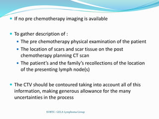  If no pre chemotherapy imaging is available
 To gather description of :
 The pre chemotherapy physical examination of the patient
 The location of scars and scar tissue on the post
chemotherapy planning CT scan
 The patient’s and the family’s recollections of the location
of the presenting lymph node(s)
 The CTV should be contoured taking into account all of this
information, making generous allowance for the many
uncertainties in the process
EORTC- GELA Lymphoma Group
 
