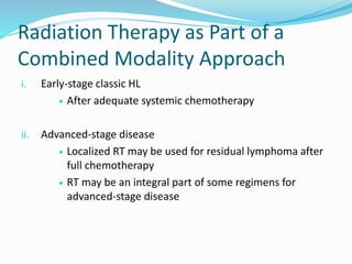 Radiation Therapy as Part of a
Combined Modality Approach
i. Early-stage classic HL
 After adequate systemic chemotherapy
ii. Advanced-stage disease
 Localized RT may be used for residual lymphoma after
full chemotherapy
 RT may be an integral part of some regimens for
advanced-stage disease
 