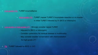 • Low-grade cTa : TURBT & surveillance
• High-grade cTa : TURBT (repeat TURBT if incomplete resection or no muscle
in initial TURBT) followed by IV (BCG or mitomycin)
• Low-grade or high-grade cT1 : Strongly consider repeat TURBT.
- Adjuvant IV (BCG or mitomycin).
- Consider cystectomy for residual disease or multifocality.
- May consider bladder conservation with chemoradiation
for high-grade cT1
• Tis : TURBT followed by BCG +/- IVC
 