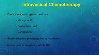 Intravesical Chemotherapy
• Chemotherapeutic agents used are
- Mitomycin C,
- Doxorubicin, and
- Gemcitabine.
• Similar efficacy in prolonging time to recurrence.
• Can be used in sequencing with IV BCG
 