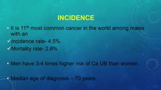 INCIDENCE
• It is 11th most common cancer in the world among males
with an
Incidence rate- 4.5%
Mortality rate- 2.8%
• Men have 3-4 times higher risk of Ca UB than women.
• Median age of diagnosis – 70 years.
 