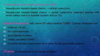 Treatment options: Muscle Invasive Bladder Cancer - MIBC
• Neoadjuvant cisplatin-based chemo → radical cystectomy
• Neoadjuvant cisplatin-based chemo → partial cystectomy (selected patients with
small solitary lesion in suitable location and no Tis)
Bladder Preservation with chemo-RT after maximal TURBT. Optimal candidates are:
a) Unifocal, <5 cm,
b) No hydronephrosis,
c) good bladder function,
d) Visibly complete TURBT
e) Consider bladder preservation as a option for all appropriate patients
RT alone (if nonsurgical/not a chemo candidate)
 