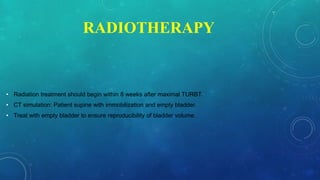 RADIOTHERAPY
• Radiation treatment should begin within 8 weeks after maximal TURBT.
• CT simulation: Patient supine with immobilization and empty bladder.
• Treat with empty bladder to ensure reproducibility of bladder volume.
 
