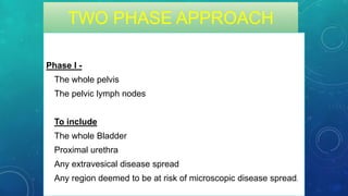 TWO PHASE APPROACH
Phase I -
• The whole pelvis
• The pelvic lymph nodes
To include
• The whole Bladder
• Proximal urethra
• Any extravesical disease spread
• Any region deemed to be at risk of microscopic disease spread.
 