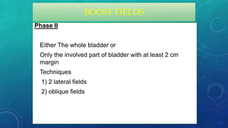 BOOST FIELDS
Phase II
• Either The whole bladder or
• Only the involved part of bladder with at least 2 cm
margin
• Techniques
1) 2 lateral fields
2) oblique fields
 