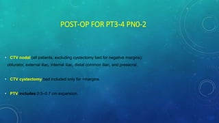 POST-OP FOR PT3-4 PN0-2
• CTV nodal (all patients, excluding cystectomy bed for negative margins):
obturator, external iliac, internal iliac, distal common iliac, and presacral.
• CTV cystectomy bed included only for +margins.
• PTV includes 0.5–0.7 cm expansion.
 