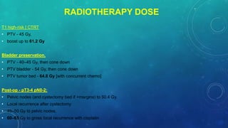 RADIOTHERAPY DOSE
T1 high-risk [ CTRT
• PTV - 45 Gy,
• boost up to 61.2 Gy
Bladder preservation.
• PTV - 40–45 Gy, then cone down
• PTV bladder - 54 Gy, then cone down
• PTV tumor bed - 64.8 Gy [with concurrent chemo]
Post-op - pT3-4 pN0-2:
• Pelvic nodes (and cystectomy bed if +margins) to 50.4 Gy.
• Local recurrence after cystectomy
• 45–50 Gy to pelvic nodes,
• 60–65 Gy to gross local recurrence with cisplatin
 