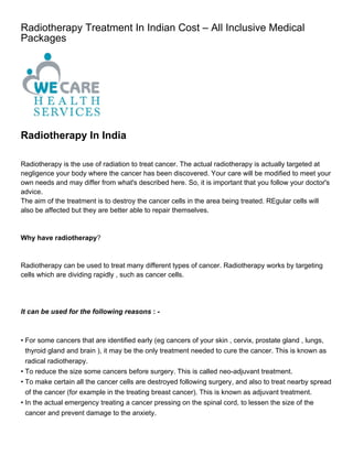 Radiotherapy Treatment In Indian Cost – All Inclusive Medical
Packages




Radiotherapy In India

Radiotherapy is the use of radiation to treat cancer. The actual radiotherapy is actually targeted at
negligence your body where the cancer has been discovered. Your care will be modified to meet your
own needs and may differ from what's described here. So, it is important that you follow your doctor's
advice.
The aim of the treatment is to destroy the cancer cells in the area being treated. REgular cells will
also be affected but they are better able to repair themselves.



Why have radiotherapy?



Radiotherapy can be used to treat many different types of cancer. Radiotherapy works by targeting
cells which are dividing rapidly , such as cancer cells.




It can be used for the following reasons : -



• For some cancers that are identified early (eg cancers of your skin , cervix, prostate gland , lungs,
  thyroid gland and brain ), it may be the only treatment needed to cure the cancer. This is known as
  radical radiotherapy.
• To reduce the size some cancers before surgery. This is called neo-adjuvant treatment.
• To make certain all the cancer cells are destroyed following surgery, and also to treat nearby spread
  of the cancer (for example in the treating breast cancer). This is known as adjuvant treatment.
• In the actual emergency treating a cancer pressing on the spinal cord, to lessen the size of the
  cancer and prevent damage to the anxiety.
 