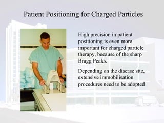 Patient Positioning for Charged Particles High precision in patient positioning is even more important for charged particle therapy, because of the sharp Bragg Peaks.  Depending on the disease site, extensive immobilisation procedures need to be adopted 