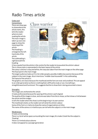 Radio Times article
Codesand
Conventions:
There are dropcaps
to showwhere the
article starts,this
tellsthe reader
where tostart
readingthe article
The main image is
takenup overone
page to showthe
meaningof the
article
The headingis
enlarged atthe left
handside of the
article
The subheadingis
rightbeneaththe
heading
It has a quote fromthe article inthe centre forthe readerto know what the article isabout
The in-house style isrepresentedinthe basiclayoutof the article
The colour scheme isnavyandwhite;the navywas takenfromthe mainimage on the otherpage
The focal pointisthe mainimage
The target audience looksasif itisfor elderpeople,possiblymiddleclasswomenbecauseof the
subjectinthe mainimage.Alsoitmentions“middle-classhousewife”inthe subheading
The layoutof the article is
The graphics are classicbecause the mastheadandthe font are neat andunedited.Thiscanappeal
to an eldergenerationasthere isnothingthatisdifficulttoread,or see.Everythingis
straightforwardandfunctional. Thissuggeststhatthe tvshow that is beingpresentedisclassic
Strengths:
The imagesare anchoredtothe article
It looksprofessional becausethe spacingof the article iswell aligned
The qualityof the imagesisclear,and one was takenfromthe tv show,sothat showsa linkbetween
the article and the images
It tellsthe readerwhenthe showisat the beginninginitsownsection
The mastheadisbold,so the readercan tell whatthe article isabout
Some of the fontisin italicstoshowthe name of organisationsortitles
The name of the actress isin boldsoyou can tell whothe subjectisinthe mainimage
Weaknesses:
It looksuninteresting
There isa lotof white space surroundingthe mainimage,thismake itlooklike the subjectis
‘floating’
There isa limitedcolourscheme
It doesnotappeal to a youngergeneration
 