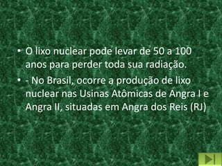 • O lixo nuclear pode levar de 50 a 100
  anos para perder toda sua radiação.
• - No Brasil, ocorre a produção de lixo
  nuclear nas Usinas Atômicas de Angra I e
  Angra II, situadas em Angra dos Reis (RJ)
 