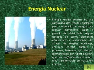 Energia Nuclear
        • Energia nuclear consiste no uso
          controlado das reações nucleares
          para a obtenção de energia para
          realizar movimento, calor e
          geração de eletricidade. Alguns
          isótopos de certos elementos
          apresentam a capacidade de,
          através de reações nucleares,
          emitirem energia durante o
          processo. Baseia-se no princípio
          (demonstrado por Albert Einstein)
          que nas reações nucleares ocorre
          uma transformação de massa em
          energia.
 