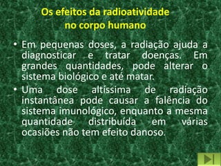 Os efeitos da radioatividade
          no corpo humano
• Em pequenas doses, a radiação ajuda a
  diagnosticar e tratar doenças. Em
  grandes quantidades, pode alterar o
  sistema biológico e até matar.
• Uma dose altíssima de radiação
  instantânea pode causar a falência do
  sistema imunológico, enquanto a mesma
  quantidade distribuída em várias
  ocasiões não tem efeito danoso.
 