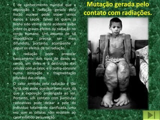 •   É de conhecimento mundial que a             Mutação gerada pelo
    exposição à radiação gerada pela
    fissão nuclear pode trazer sérios          contato com radiações.
    danos à saúde. Talvez só quem já
    tenha sido vítima deste acidente saiba
    sobre os graves efeitos da radiação no
    corpo humano. Um assunto de tal
    importância      precisa     ser    mais
    difundido, portanto, acompanhe a
    seguir os efeitos de tal radiação.
•   A      radiação      pode       provocar
    basicamente dois tipos de danos ao
    corpo, um deles é a destruição das
    células com o calor, e o outro consiste
    numa ionização e fragmentação
    (divisão) das células.
•   O calor emitido pela radiação é tão
    forte que pode queimar bem mais do
    que a exposição prolongada ao sol.
    Portanto, um contato com partículas
    radioativas pode deixar a pele do
    indivíduo totalmente danificada, uma
    vez que as células não resistem ao
    calor emitido pela reação.
 