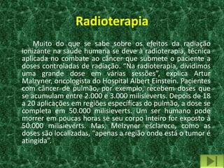 Radioterapia
    Muito do que se sabe sobre os efeitos da radiação
ionizante na saúde humana se deve à radioterapia, técnica
aplicada no combate ao câncer que submete o paciente a
doses controladas de radiação. “Na radioterapia, dividimos
uma grande dose em várias sessões”, explica Artur
Malzyner, oncologista do Hospital Albert Einstein. Pacientes
com câncer de pulmão, por exemplo, recebem doses que
se acumulam entre 2.000 e 3.000 milisieverts. Depois de 18
a 20 aplicações em regiões específicas do pulmão, a dose se
completa em 50.000 milisieverts. Um ser humano pode
morrer em poucas horas se seu corpo inteiro for exposto à
50.000 milisieverts. Mas, Melzyner esclarece, como as
doses são localizadas, “apenas a região onde está o tumor é
atingida”.
 